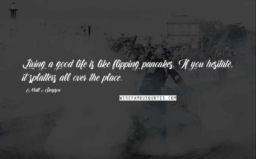 Matt Simpson Quotes: Living a good life is like flipping pancakes. If you hesitate, it splatters all over the place.