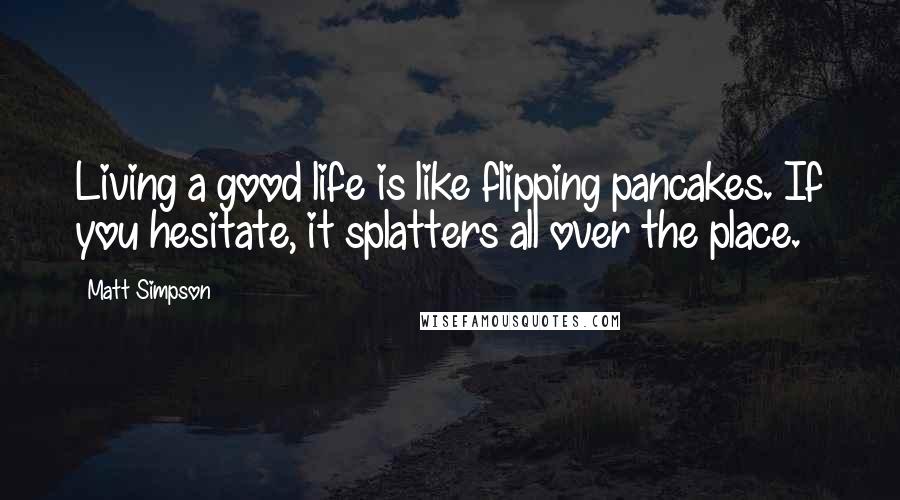 Matt Simpson Quotes: Living a good life is like flipping pancakes. If you hesitate, it splatters all over the place.