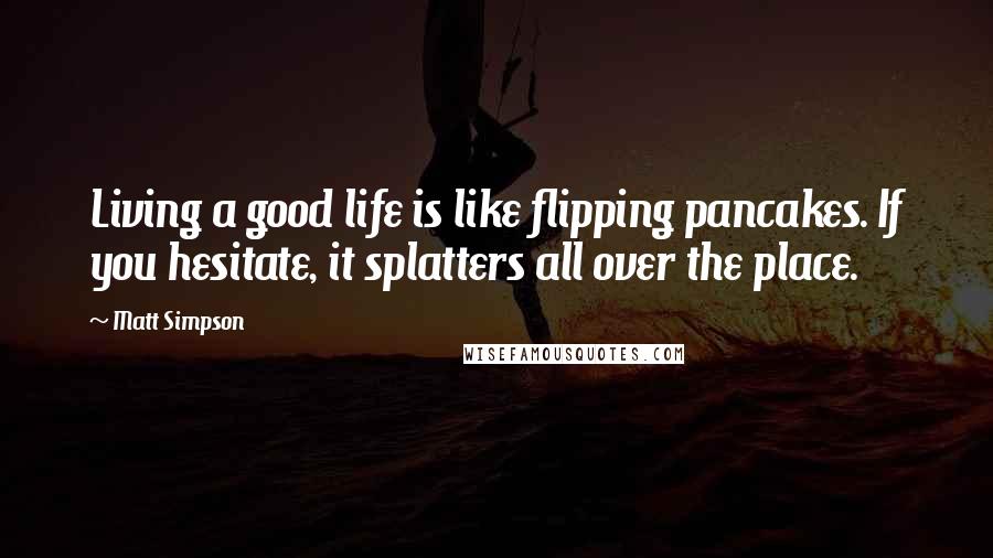 Matt Simpson Quotes: Living a good life is like flipping pancakes. If you hesitate, it splatters all over the place.