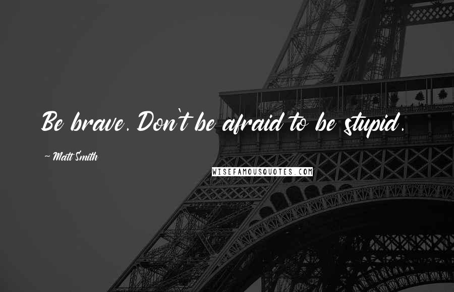 Matt Smith Quotes: Be brave. Don't be afraid to be stupid.