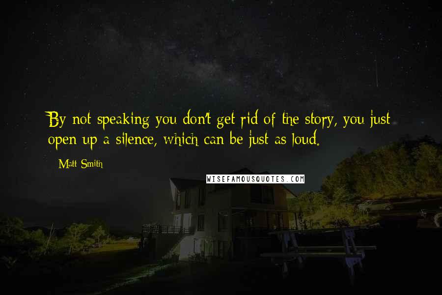 Matt Smith Quotes: By not speaking you don't get rid of the story, you just open up a silence, which can be just as loud.