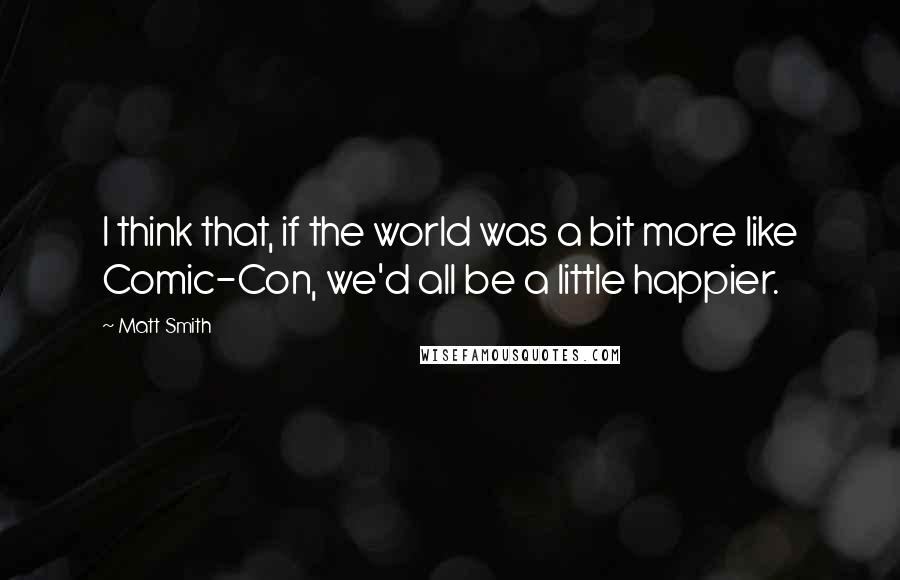 Matt Smith Quotes: I think that, if the world was a bit more like Comic-Con, we'd all be a little happier.