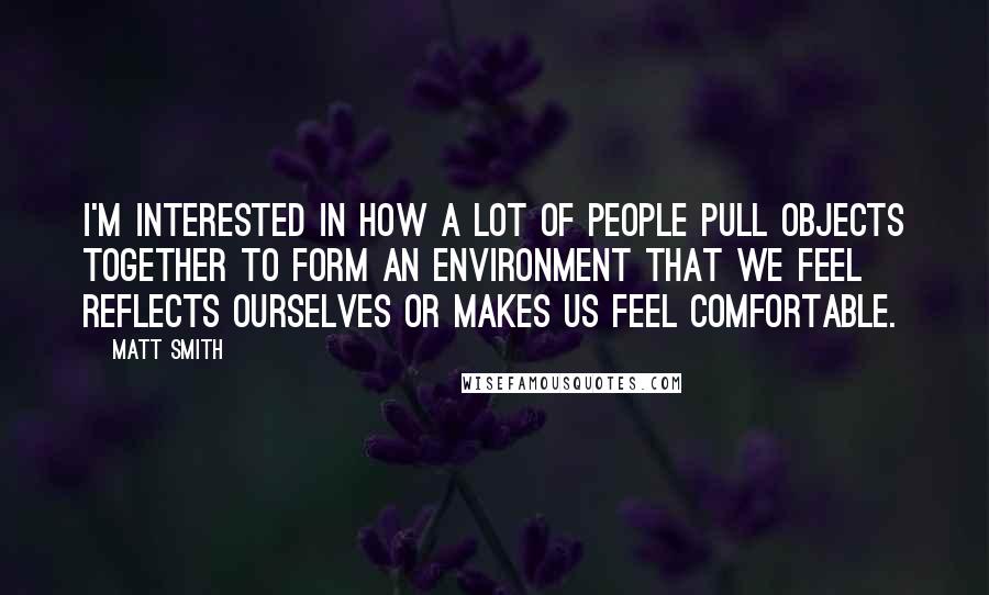 Matt Smith Quotes: I'm interested in how a lot of people pull objects together to form an environment that we feel reflects ourselves or makes us feel comfortable.