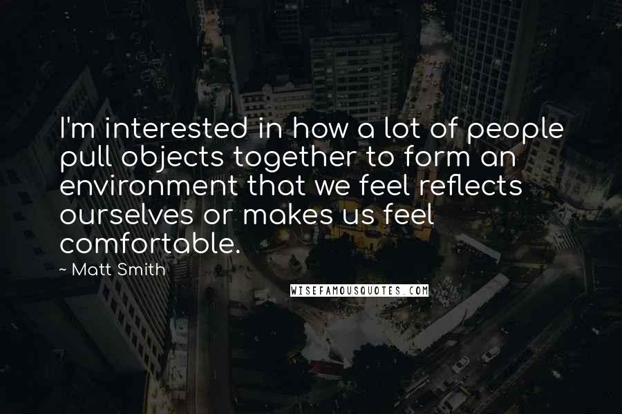 Matt Smith Quotes: I'm interested in how a lot of people pull objects together to form an environment that we feel reflects ourselves or makes us feel comfortable.
