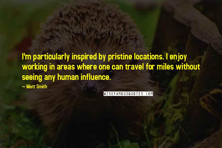 Matt Smith Quotes: I'm particularly inspired by pristine locations. I enjoy working in areas where one can travel for miles without seeing any human influence.