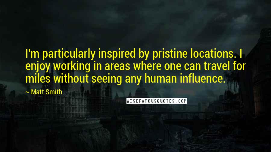 Matt Smith Quotes: I'm particularly inspired by pristine locations. I enjoy working in areas where one can travel for miles without seeing any human influence.