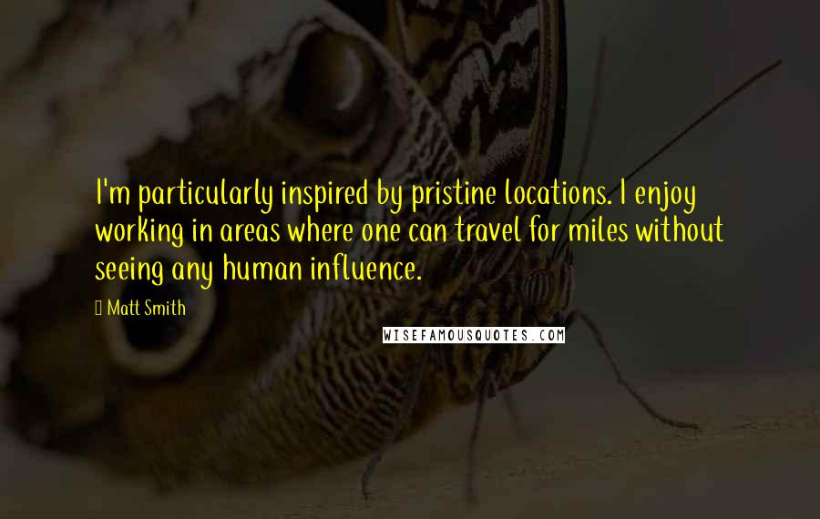 Matt Smith Quotes: I'm particularly inspired by pristine locations. I enjoy working in areas where one can travel for miles without seeing any human influence.