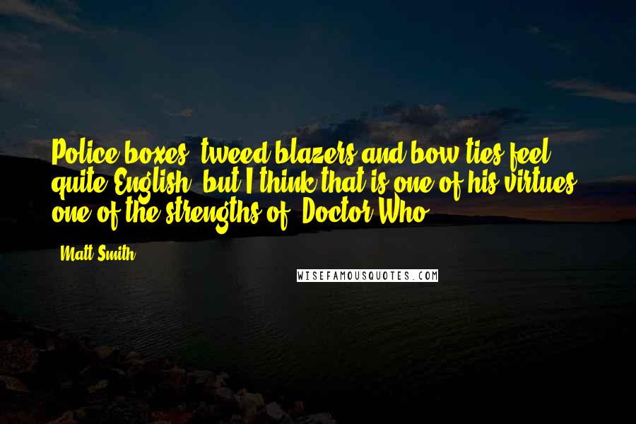 Matt Smith Quotes: Police boxes, tweed blazers and bow ties feel quite English, but I think that is one of his virtues, one of the strengths of 'Doctor Who.'