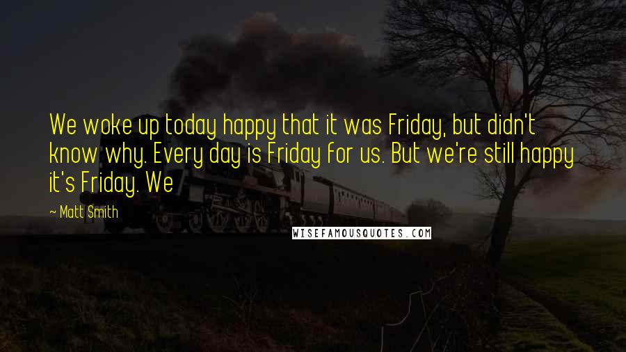 Matt Smith Quotes: We woke up today happy that it was Friday, but didn't know why. Every day is Friday for us. But we're still happy it's Friday. We