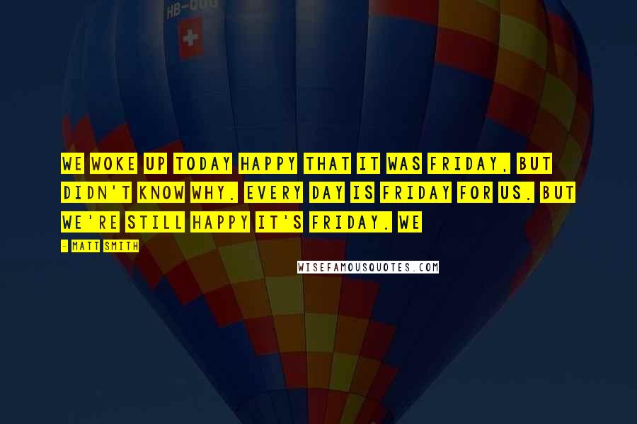 Matt Smith Quotes: We woke up today happy that it was Friday, but didn't know why. Every day is Friday for us. But we're still happy it's Friday. We