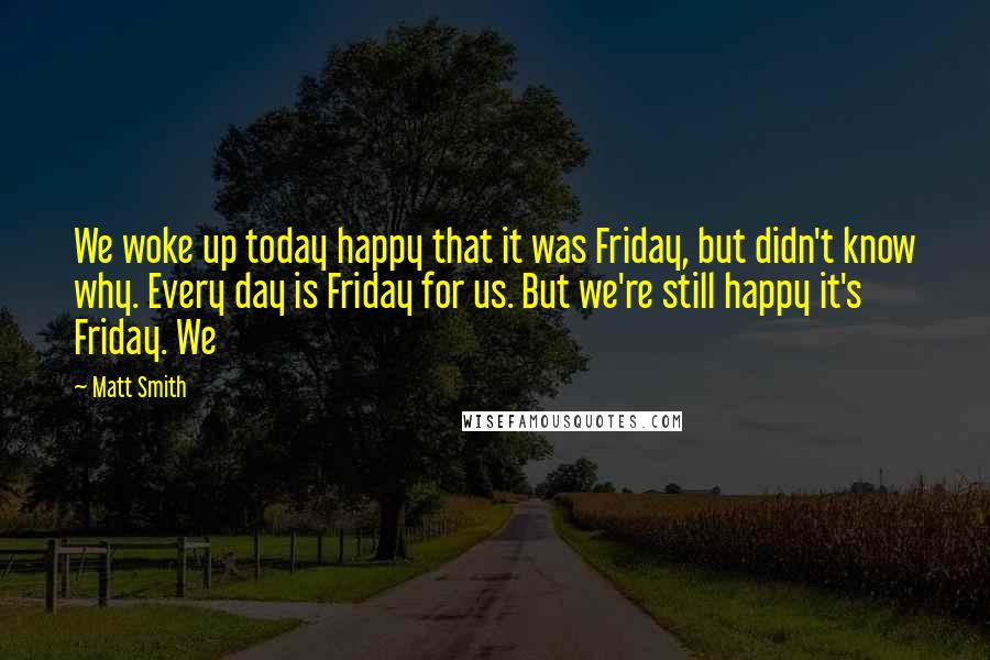 Matt Smith Quotes: We woke up today happy that it was Friday, but didn't know why. Every day is Friday for us. But we're still happy it's Friday. We