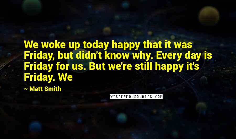 Matt Smith Quotes: We woke up today happy that it was Friday, but didn't know why. Every day is Friday for us. But we're still happy it's Friday. We