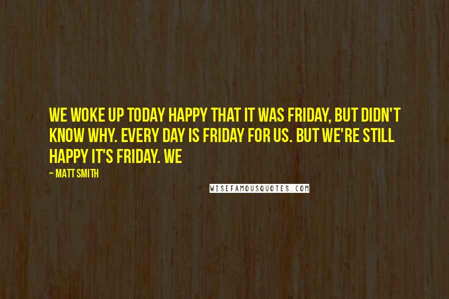 Matt Smith Quotes: We woke up today happy that it was Friday, but didn't know why. Every day is Friday for us. But we're still happy it's Friday. We