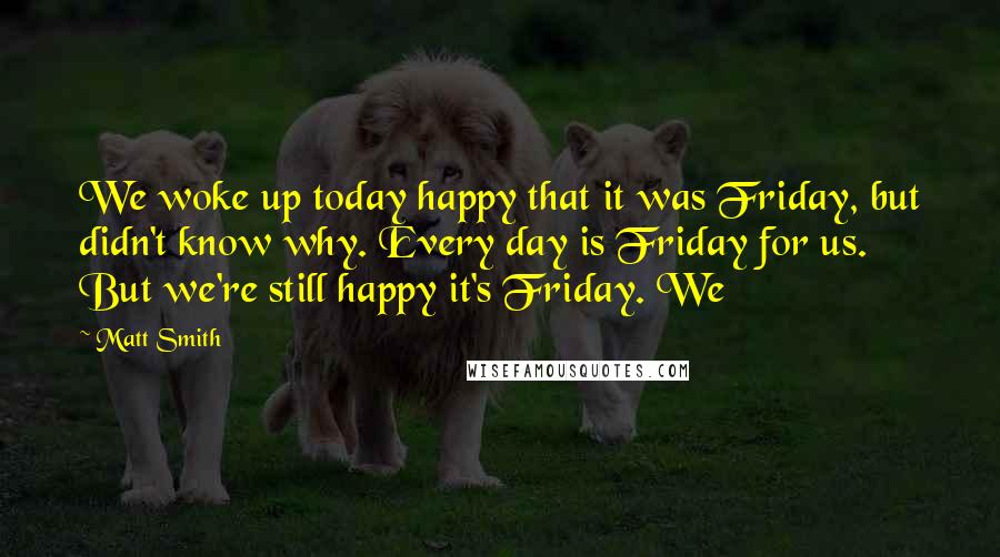 Matt Smith Quotes: We woke up today happy that it was Friday, but didn't know why. Every day is Friday for us. But we're still happy it's Friday. We