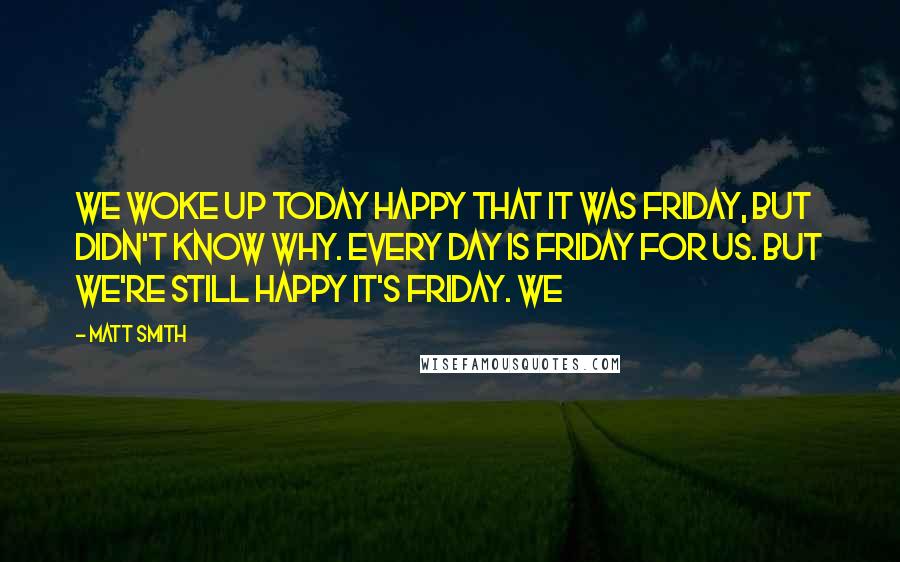 Matt Smith Quotes: We woke up today happy that it was Friday, but didn't know why. Every day is Friday for us. But we're still happy it's Friday. We