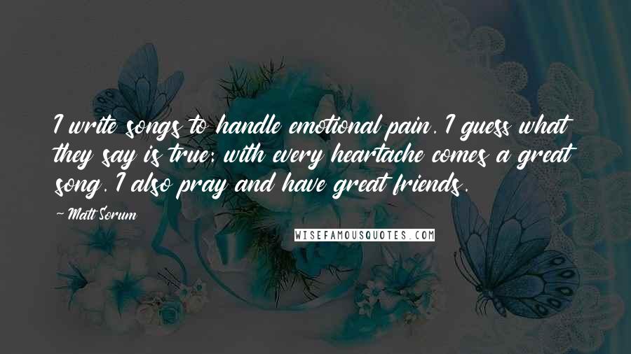 Matt Sorum Quotes: I write songs to handle emotional pain. I guess what they say is true: with every heartache comes a great song. I also pray and have great friends.