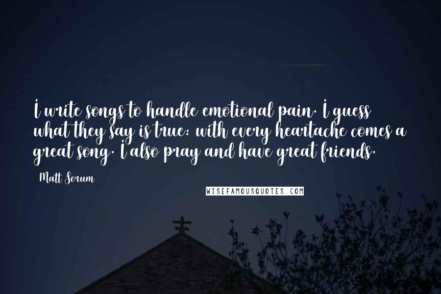 Matt Sorum Quotes: I write songs to handle emotional pain. I guess what they say is true: with every heartache comes a great song. I also pray and have great friends.