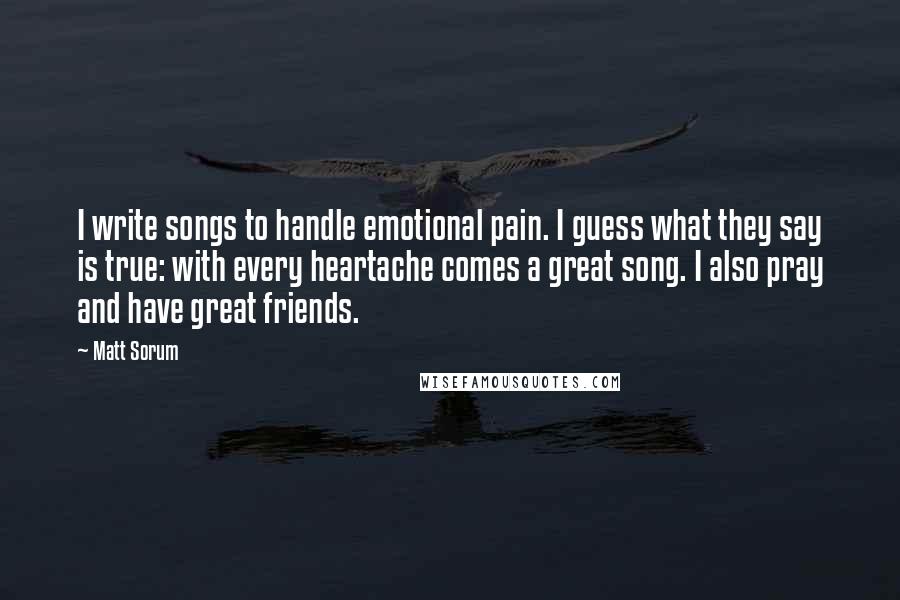 Matt Sorum Quotes: I write songs to handle emotional pain. I guess what they say is true: with every heartache comes a great song. I also pray and have great friends.