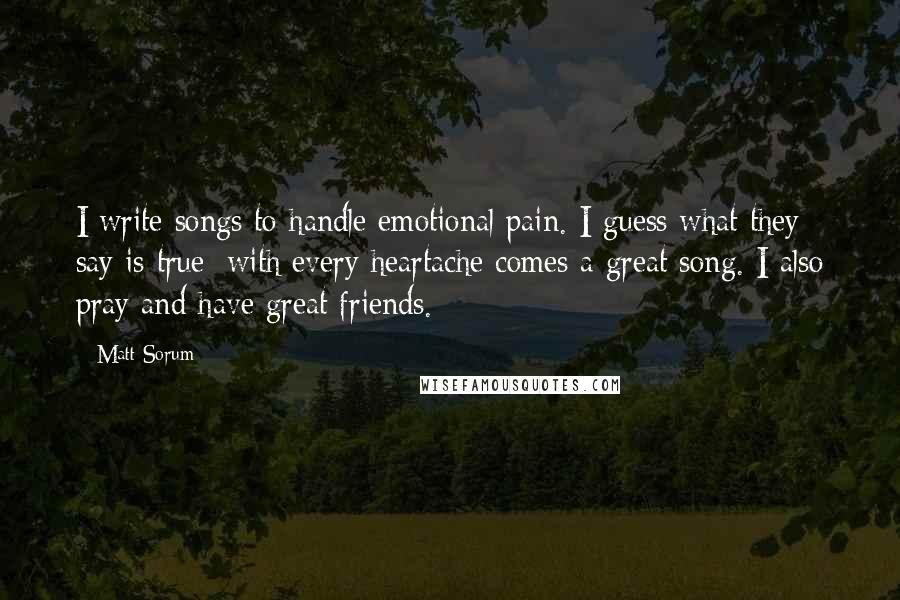 Matt Sorum Quotes: I write songs to handle emotional pain. I guess what they say is true: with every heartache comes a great song. I also pray and have great friends.