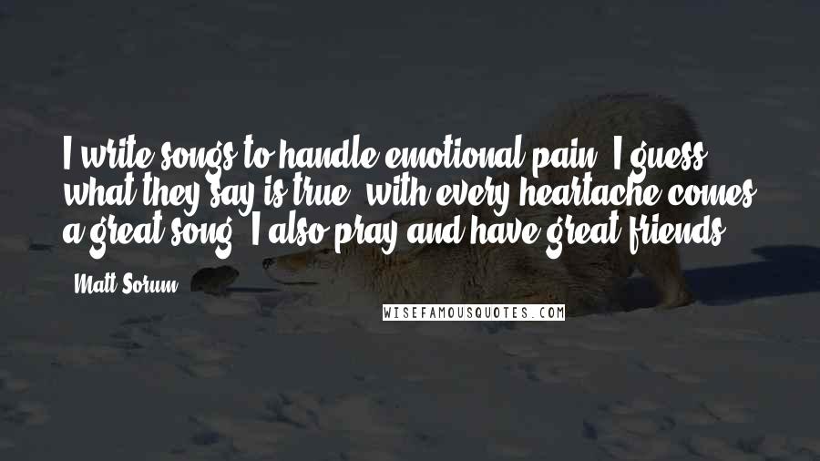 Matt Sorum Quotes: I write songs to handle emotional pain. I guess what they say is true: with every heartache comes a great song. I also pray and have great friends.