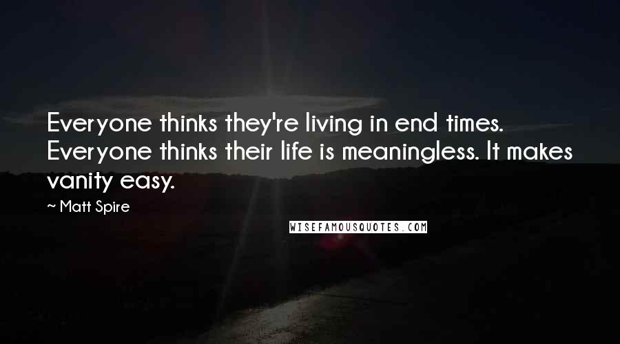 Matt Spire Quotes: Everyone thinks they're living in end times. Everyone thinks their life is meaningless. It makes vanity easy.