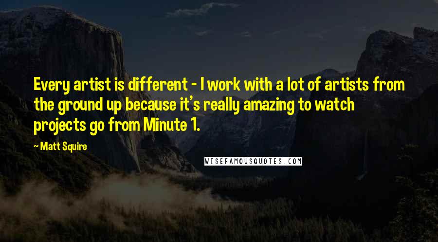 Matt Squire Quotes: Every artist is different - I work with a lot of artists from the ground up because it's really amazing to watch projects go from Minute 1.