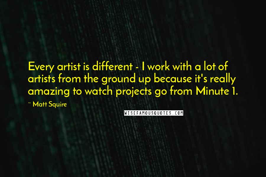 Matt Squire Quotes: Every artist is different - I work with a lot of artists from the ground up because it's really amazing to watch projects go from Minute 1.