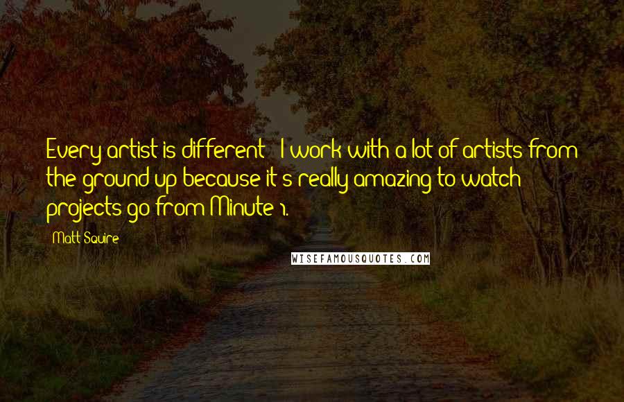 Matt Squire Quotes: Every artist is different - I work with a lot of artists from the ground up because it's really amazing to watch projects go from Minute 1.