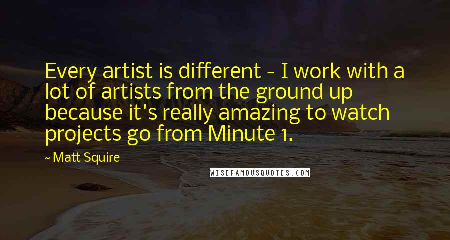 Matt Squire Quotes: Every artist is different - I work with a lot of artists from the ground up because it's really amazing to watch projects go from Minute 1.