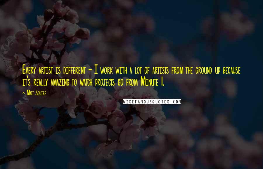 Matt Squire Quotes: Every artist is different - I work with a lot of artists from the ground up because it's really amazing to watch projects go from Minute 1.