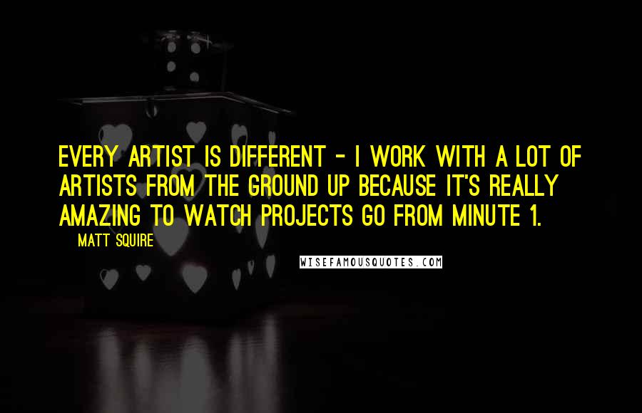 Matt Squire Quotes: Every artist is different - I work with a lot of artists from the ground up because it's really amazing to watch projects go from Minute 1.