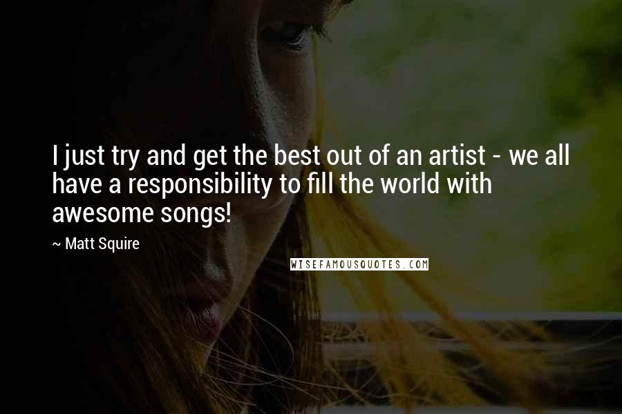 Matt Squire Quotes: I just try and get the best out of an artist - we all have a responsibility to fill the world with awesome songs!