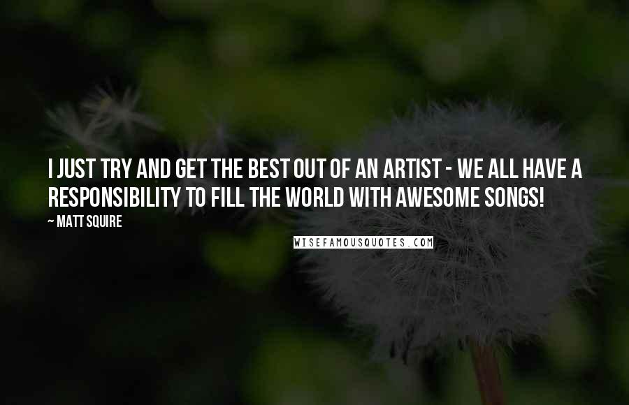 Matt Squire Quotes: I just try and get the best out of an artist - we all have a responsibility to fill the world with awesome songs!