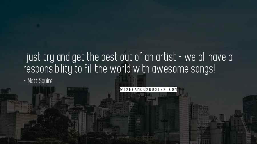 Matt Squire Quotes: I just try and get the best out of an artist - we all have a responsibility to fill the world with awesome songs!