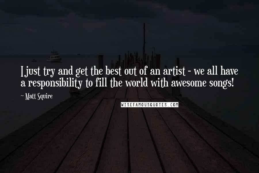 Matt Squire Quotes: I just try and get the best out of an artist - we all have a responsibility to fill the world with awesome songs!