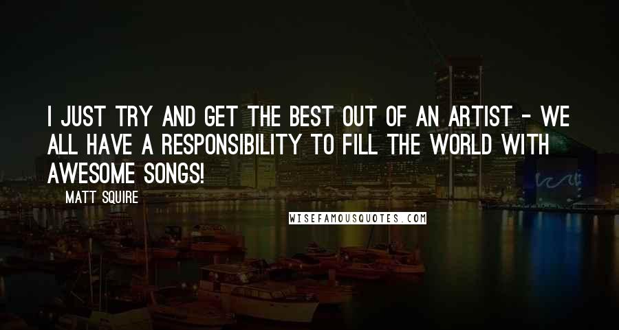 Matt Squire Quotes: I just try and get the best out of an artist - we all have a responsibility to fill the world with awesome songs!