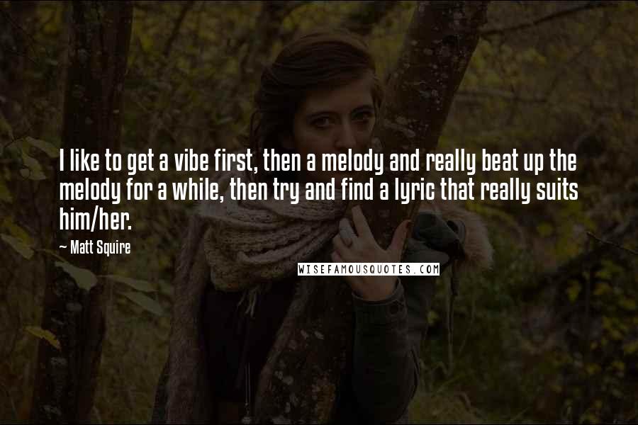 Matt Squire Quotes: I like to get a vibe first, then a melody and really beat up the melody for a while, then try and find a lyric that really suits him/her.