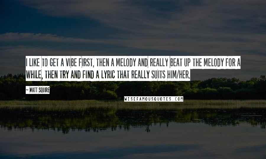 Matt Squire Quotes: I like to get a vibe first, then a melody and really beat up the melody for a while, then try and find a lyric that really suits him/her.