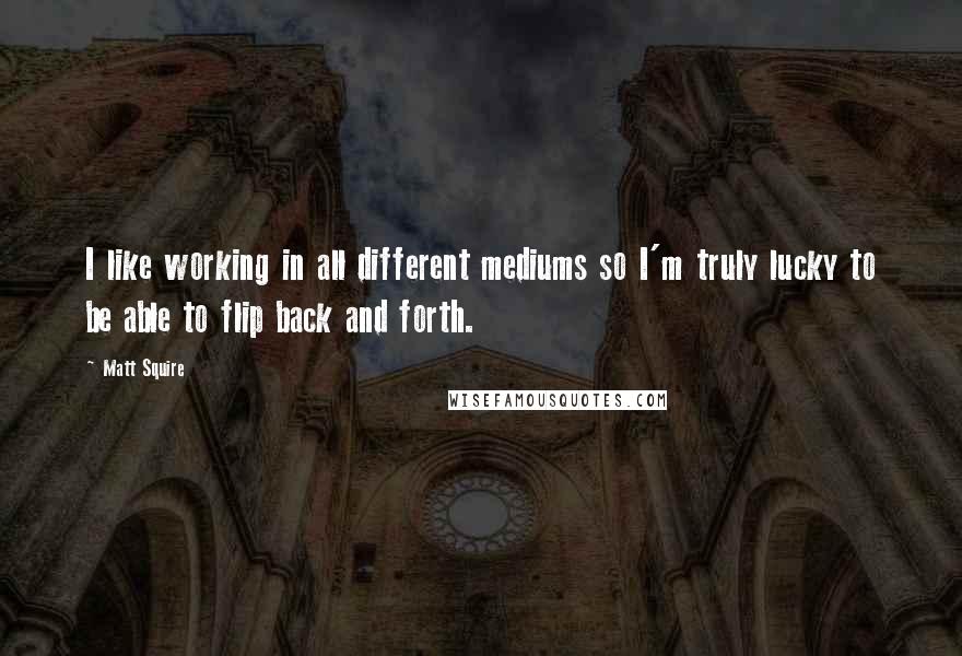 Matt Squire Quotes: I like working in all different mediums so I'm truly lucky to be able to flip back and forth.