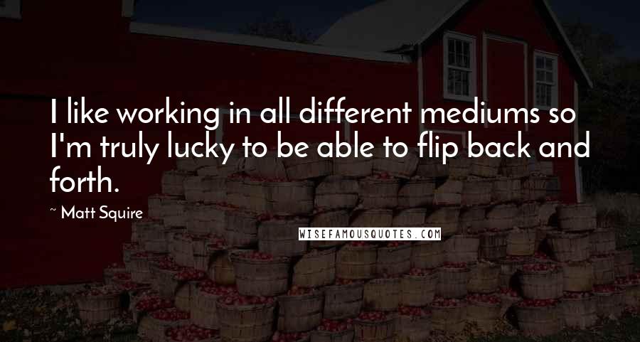 Matt Squire Quotes: I like working in all different mediums so I'm truly lucky to be able to flip back and forth.