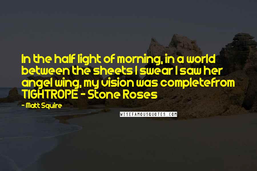 Matt Squire Quotes: In the half light of morning, in a world between the sheets I swear I saw her angel wing, my vision was completefrom TIGHTROPE - Stone Roses