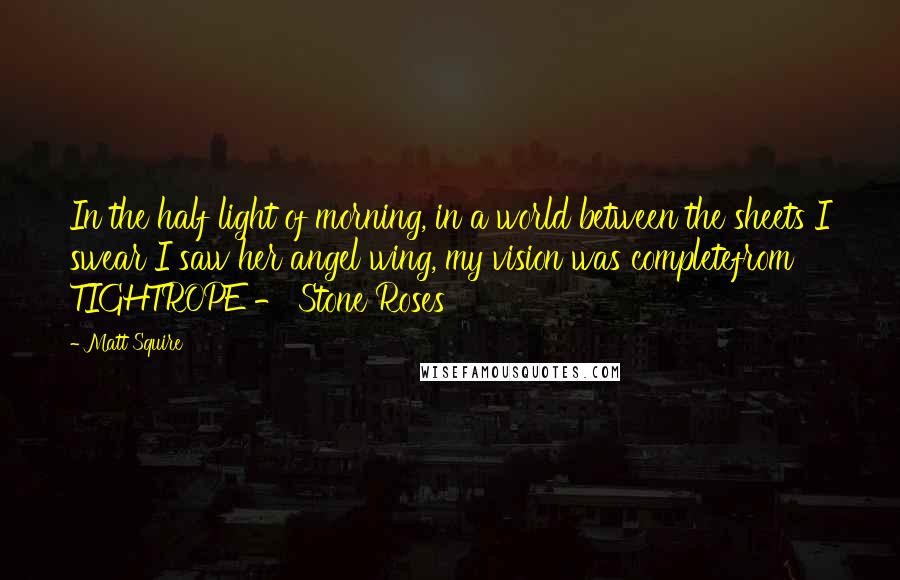 Matt Squire Quotes: In the half light of morning, in a world between the sheets I swear I saw her angel wing, my vision was completefrom TIGHTROPE - Stone Roses