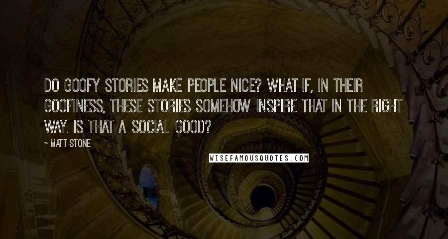 Matt Stone Quotes: Do goofy stories make people nice? What if, in their goofiness, these stories somehow inspire that in the right way. Is that a social good?