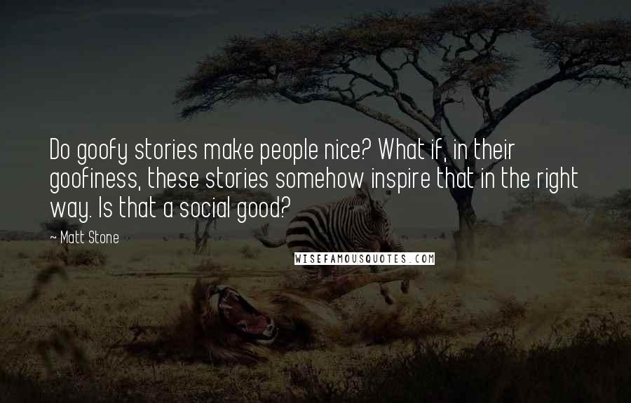 Matt Stone Quotes: Do goofy stories make people nice? What if, in their goofiness, these stories somehow inspire that in the right way. Is that a social good?