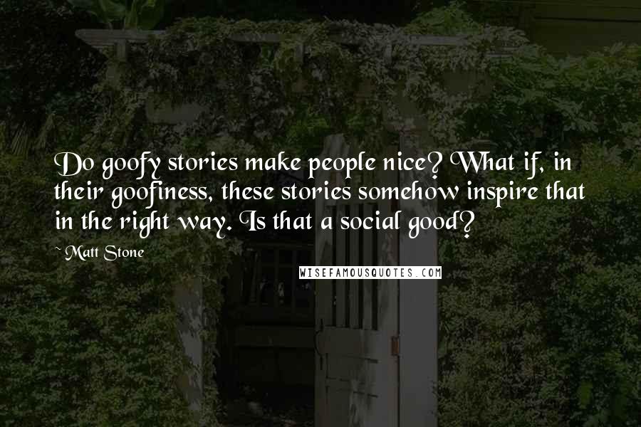 Matt Stone Quotes: Do goofy stories make people nice? What if, in their goofiness, these stories somehow inspire that in the right way. Is that a social good?