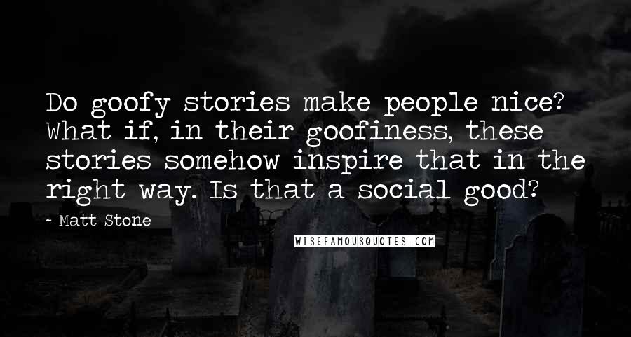 Matt Stone Quotes: Do goofy stories make people nice? What if, in their goofiness, these stories somehow inspire that in the right way. Is that a social good?