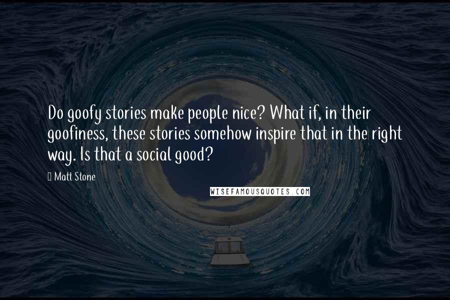 Matt Stone Quotes: Do goofy stories make people nice? What if, in their goofiness, these stories somehow inspire that in the right way. Is that a social good?