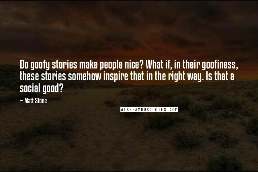 Matt Stone Quotes: Do goofy stories make people nice? What if, in their goofiness, these stories somehow inspire that in the right way. Is that a social good?