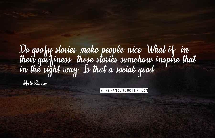 Matt Stone Quotes: Do goofy stories make people nice? What if, in their goofiness, these stories somehow inspire that in the right way. Is that a social good?