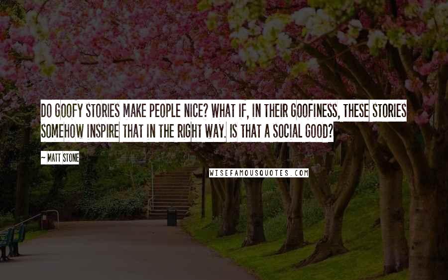 Matt Stone Quotes: Do goofy stories make people nice? What if, in their goofiness, these stories somehow inspire that in the right way. Is that a social good?